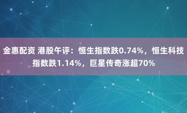 金惠配资 港股午评：恒生指数跌0.74%，恒生科技指数跌1.14%，巨星传奇涨超70%