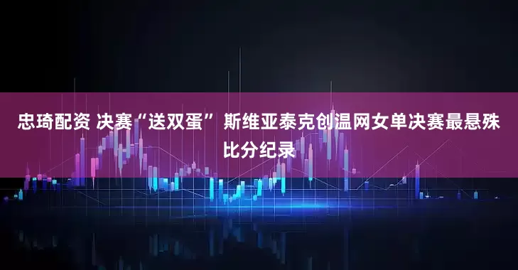 忠琦配资 决赛“送双蛋” 斯维亚泰克创温网女单决赛最悬殊比分纪录