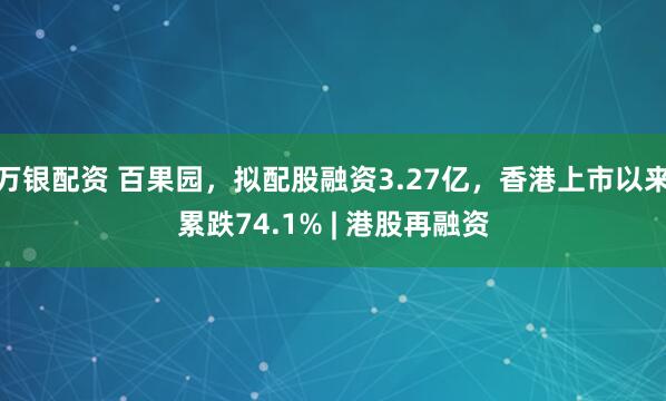 万银配资 百果园，拟配股融资3.27亿，香港上市以来累跌74.1% | 港股再融资