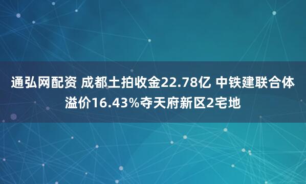 通弘网配资 成都土拍收金22.78亿 中铁建联合体溢价16.43%夺天府新区2宅地