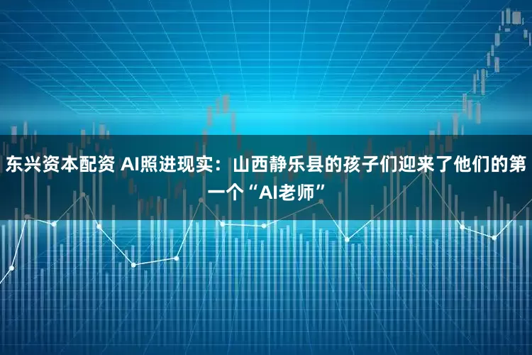 东兴资本配资 AI照进现实：山西静乐县的孩子们迎来了他们的第一个“AI老师”