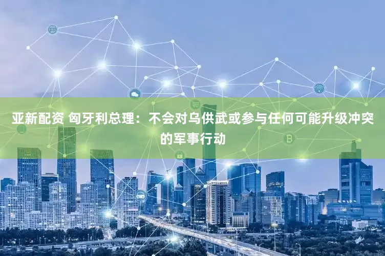 亚新配资 匈牙利总理：不会对乌供武或参与任何可能升级冲突的军事行动