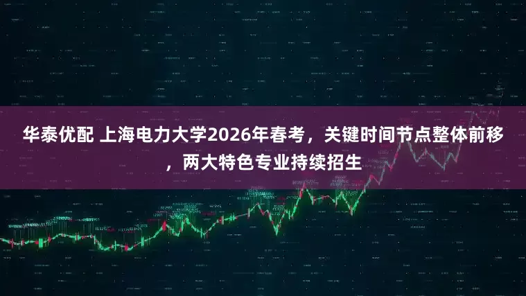华泰优配 上海电力大学2026年春考，关键时间节点整体前移，两大特色专业持续招生