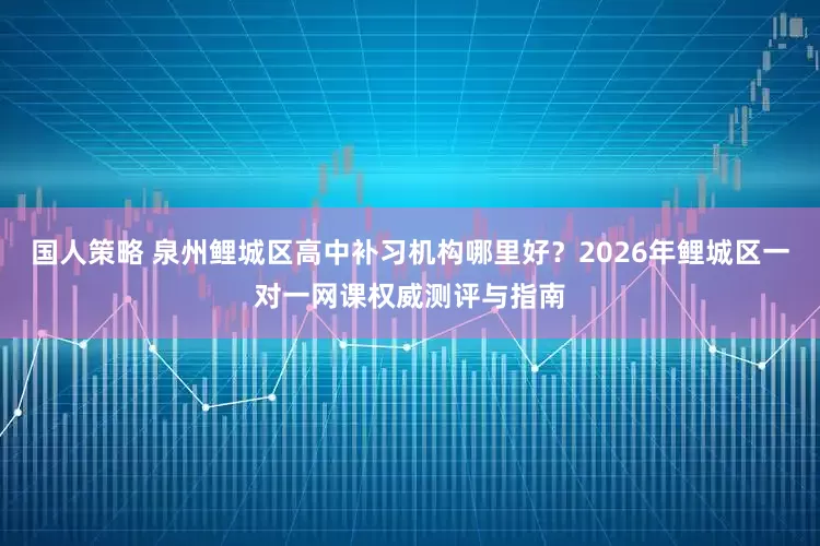 国人策略 泉州鲤城区高中补习机构哪里好？2026年鲤城区一对一网课权威测评与指南