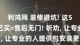 利鸿网 装修避坑! 这5样东西自己买=售后无门! 听劝, 让专业的人提供包安装更省心!