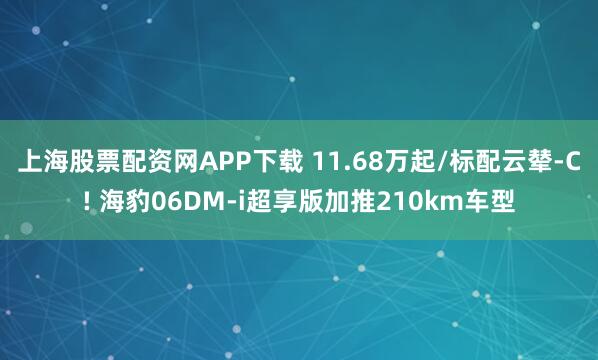 上海股票配资网APP下载 11.68万起/标配云辇-C! 海豹06DM-i超享版加推210km车型