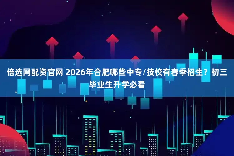 倍选网配资官网 2026年合肥哪些中专/技校有春季招生？初三毕业生升学必看