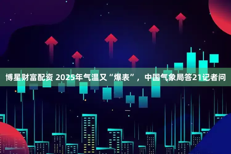 博星财富配资 2025年气温又“爆表”，中国气象局答21记者问