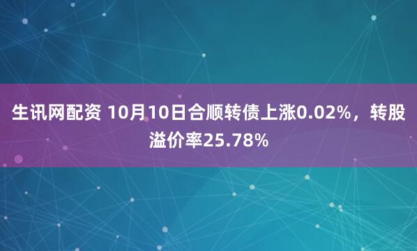 生讯网配资 10月10日合顺转债上涨0.02%，转股溢价率25.78%