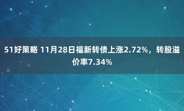 51好策略 11月28日福新转债上涨2.72%，转股溢价率7.34%