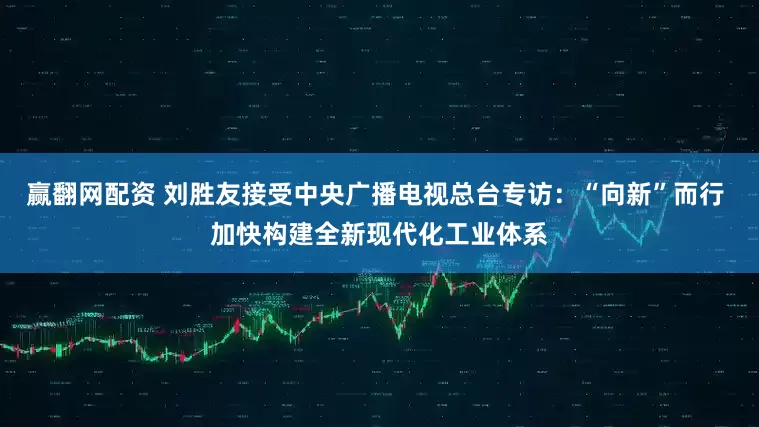 赢翻网配资 刘胜友接受中央广播电视总台专访：“向新”而行 加快构建全新现代化工业体系